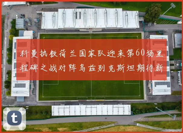 科曼执教荷兰国家队迎来第60场里程碑之战对阵乌兹别克斯坦期待新突破