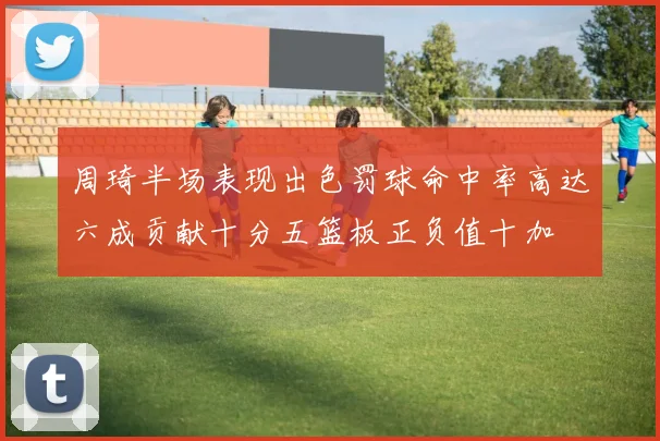 周琦半场表现出色罚球命中率高达六成贡献十分五篮板正负值十加