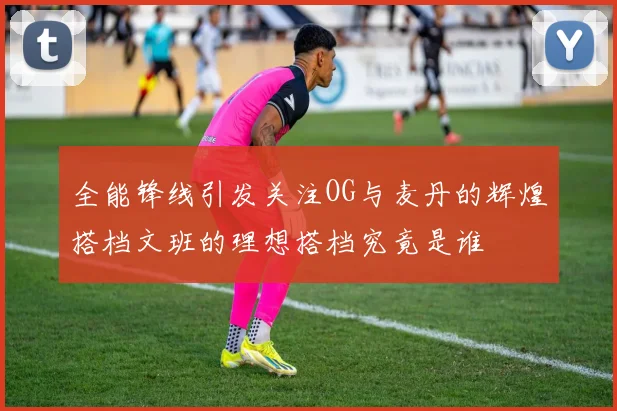 全能锋线引发关注OG与麦丹的辉煌搭档文班的理想搭档究竟是谁