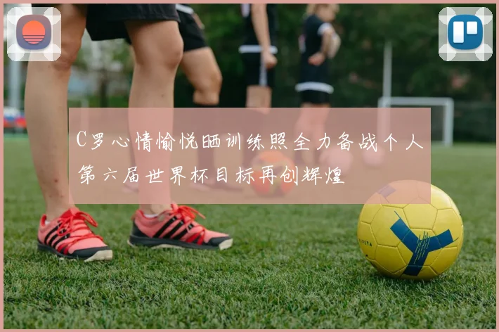 C罗心情愉悦晒训练照全力备战个人第六届世界杯目标再创辉煌