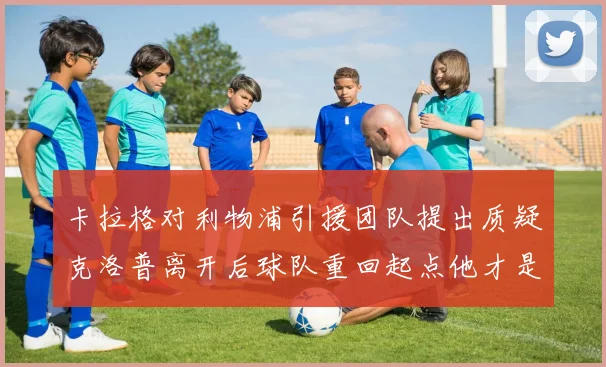 卡拉格对利物浦引援团队提出质疑克洛普离开后球队重回起点他才是真正的明星