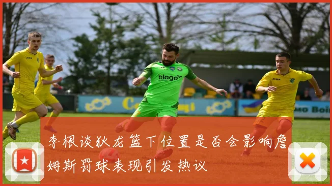 李根谈狄龙篮下位置是否会影响詹姆斯罚球表现引发热议
