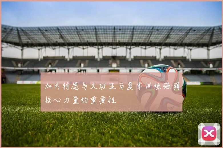 加内特愿与文班亚马夏季训练强调核心力量的重要性