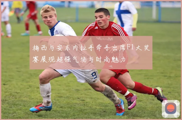 梅西与安东内拉手牵手出席F1大奖赛展现超强气场与时尚魅力