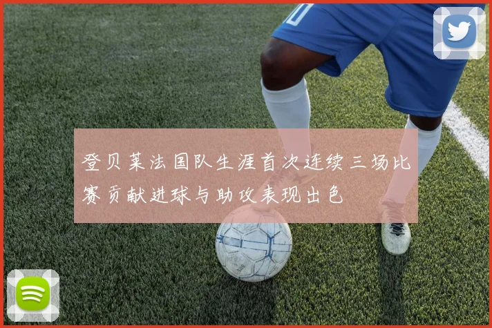 登贝莱法国队生涯首次连续三场比赛贡献进球与助攻表现出色